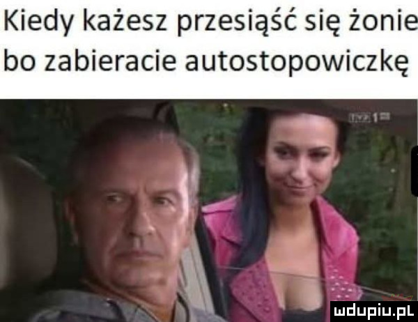 kiedy każesz przesiąść się żeni bo zabieracie autostopowiczkę. i