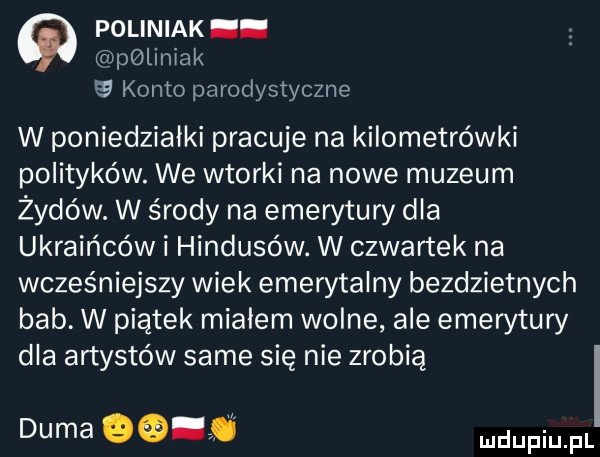 poliniak. pminiak konto parodystyczne w poniedziałki pracuje na kilometrówki polityków. we wtorki na nowe muzeum żydów. w środy na emerytury dla ukraińców i hindusów. w czwartek na wcześniejszy wiek emerytalny bezdzietnych bab. w piatek mialem wolne ale emerytury dla artystów same się nie zrobią duma
