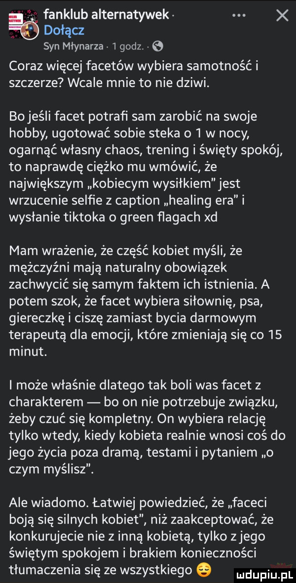 fanklub alternatywek x dołącz syn młynarza   godz. coraz więcej facetów wybiera samotność i szczerze wcale mnie to nie dziwi. bojeśli facet potrafi sam zarobić na swoje hobby ugotować sobie steka o   w nocy ogarnąć własny chaos trening i święty spokój to naprawdę ciężko mu wmówić że największym kobiecym wysiłkiem jest wrzucenie selfie z caption helling era i wysłanie tiktoka o green ﬂagach xd mam wrażenie że część kobiet myśli że mężczyźni mają naturalny obowiązek zachwycić się samym faktem ich istnienia. a potem szok że facet wybiera siłownię psa giereczkę i ciszę zamiast bycia darmowym terapeutą dla emocji które zmieniają się co    minut. i może właśnie dlatego tak boli was facet z charakterem bo on nie potrzebuje zwiazku żeby czuć się kompletny. on wybiera relację tylko wtedy kiedy kobieta realnie wnosi coś do jego życia poza dramą testami i pytaniem o czym myślisz. ale wiadomo. łatwiej powiedzieć że faceci boją się silnych kobiet niż zaakceptować że konkurujecie nie z inną kobieta tylko złego świętym spokojem i brakiem konieczności tłumaczenia się ze wszystkiego e