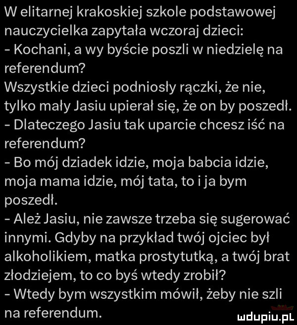 w elitarnej krakoskiej szkole podstawowej nauczycielka zapytala wczoraj dzieci kochani a wy byście poszli w niedzielę na referendum wszystkie dzieci podniosły rączki że nie tylko mały jasiu upieral się że on by poszedl. dlateczego jasiu tak uparcie chcesz iść na referendum bo mój dziadek idzie moja babcia idzie moja mama idzie mój tata to ica bym poszedl. ależ jasiu nie zawsze trzeba się sugerować innymi. gdyby na przyklad twój ojciec był alkoholikiem matka prostytutką a twój brat złodziejem to co byś wtedy zrobił wtedy bym wszystkim mówił żeby nie szli na referendum