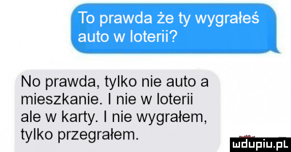 no prawda tylko nie auto a mieszkanie. nie w loterii ale w karty. i nie wygrałem tylko przegrałem