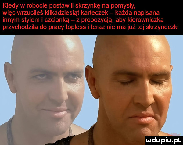 kiedy w robocie postawili skrzynkę na pomysły więc wrzuciłeś kilkadziesiąt karteczek każda napisana innym stylem i czcionką z propozycją aby kierowniczka przychodziła do pracy topless i teraz nie ma już tej skrzyneczki
