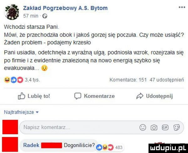zakład pogrzebowy a s. bytom    mm o wchodu starsza pani mów ze przechodnia obok i jakoś gorze się poczuła czy może usiąść żaden problem podajemy krzesło pam usiadła. wetcnnęta wyraźna ulgq podniosła wzrok. rozejrzała się po ﬁrmte i z ewmentnle znalezioną na nowo energią szybko się ewakuowała.        tys komentarze     a  udostepmeń lubię io komentarze udostępnij nanramwejsze. abakankami i. radek dogumllścle o a mam