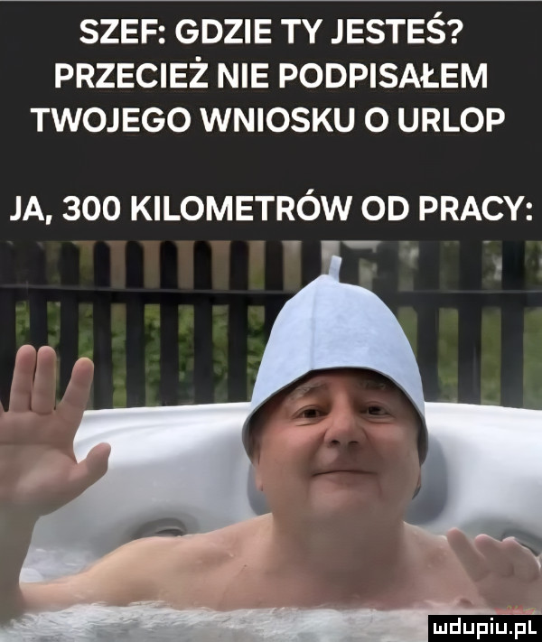 szef gdzie ty jesteś przecież nie podpisałem twojego wniosku o urlop ja     kilometrów od pracy mdupillapf