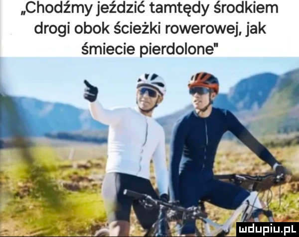 chodźmy jeździć tamtędy środkiem drogi obok ścieżki rowerowej. jak śmiecie pierdolone mdupiup