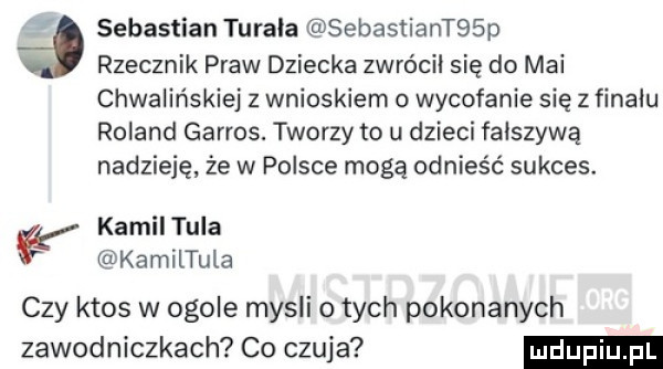 sebastian terała sebastiantbsp a rzecznik praw dziecka zwrócił się do mai chwalińskiej z wnioskiem o wycofanie się z finału roland garros. tworzy to u dzieci fałszywą nadzieję że w polsce mogą odnieść sukces. kamil tula kamiltula czy ktos w ogole mysli o tych pokonanych zawodniczkach co czuja