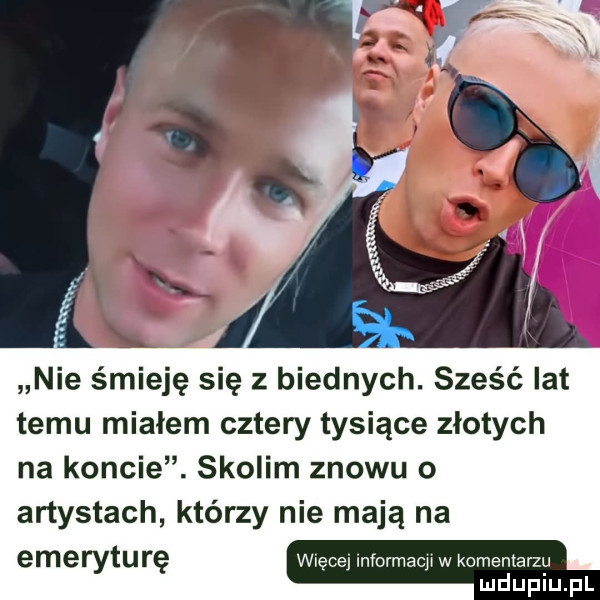 nie śmieję się z biednych. sześć lat temu mialem cztery tysiące złotych na koncie. skolim znowu o artystach którzy nie mają na emeryturę więcej informacja w komentarzu