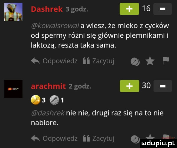 dashrek   godz. abakankami    kiwu s owa a wiesz że mleko z cycków od spermy różni się głównie plemnikami i iaktozą reszta taka sama. k odpuwmdz zawuq a. arachmlt   godz. abakankami         mew her nie nie drugi raz się na to nie nabiore. qr oilpuwmiir ii znaku wudupi f