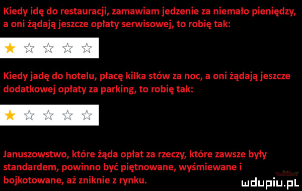 kiedy idę do restauracji zamawiam jedzenie za niemało pieniędzy a oni żądają jeszcze opłaty serwisowej to robię tak kiedy jadę do hotelu płacę kilka sków za noc a oni żądają jeszcze dodatkowej opłaty za parking to robię tak januszowstwo które żąda opłat za rzeczy które zawsze były standardem powinno być piętnowane wyśmiewanei bojkotowane aż zniknie z rynku