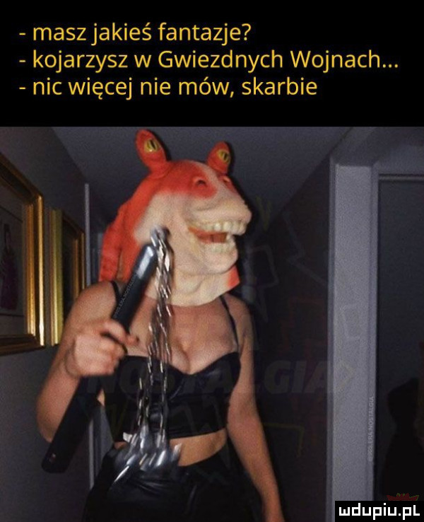 maszjakieś fantazje kojarzysz w gwiezdnych wojnach. nic więcej nie mów skarbie
