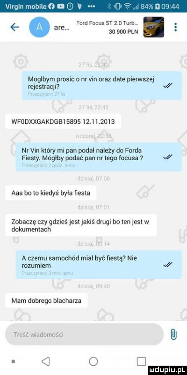 ilrgm mobile g l no are ford focus st   u tum        pln moglhym prosic o nr vin uraz date pierwszej rei estracj i  wfddxxgakdgbisbqs         nr vin który mi pan podał należy do forda fiesty. mógłby podać pan nr tego focusa j aaa bo to kiedyś była fiesta zobacze czy gdzieś jest jakiś drugi bo ten jest w dokumentach a czemu samochód miał być ﬁesta nie rozumiem   mam dobrego blacharza treść marlnmuścr o c