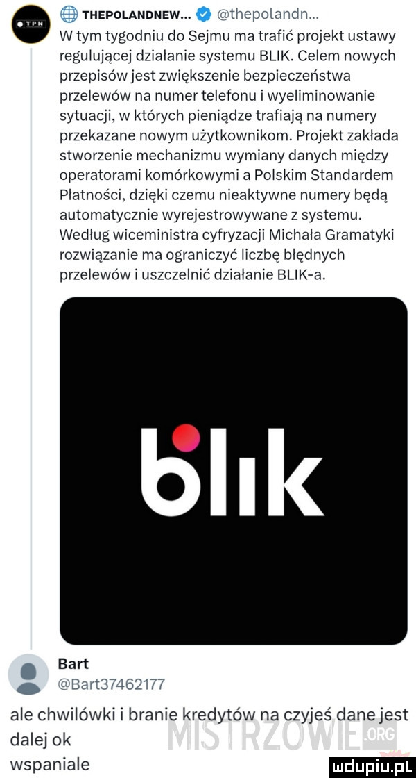thepolandnew w tym tygodniu do sejmu ma trafić projekt ustawy regulującej dzialanie systemu blik. celem nowych przepisów jest zwiększenie bezpieczeństwa przelewów na numer telefonu i wyeliminowanie sytuacji. w których pieniądze trafiają na numery przekazane nowym użytkownikom. projekt zaklada stworzenie mechanizmu wymiany danych między operatorami komórkowymi a polskim standardem platnosci. dzięki czemu nieaktywne numery bada automatycznie wyrejestrowywane z systemu. wedlug wiceministra cyfryzacji michala gramatyki rozwiązanie ma ograniczyć liczbę błędnych przelewów i uszczelnić dzialanie blik a hcpotanclr bart            ale chwilówki i branie kredytów na czyjes danejest dalej ok wspaniale
