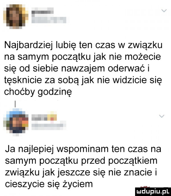 najbardziej lubię ten czas w związku na samym początku jak nie możecie się od siebie nawzajem oderwać i tęsknicie za sobą jak nie widzicie się choćby godzinę ja najlepiej wspominam ten czas na samym początku przed początkiem związku jak jeszcze się nie znacie i cieszycie się życiem