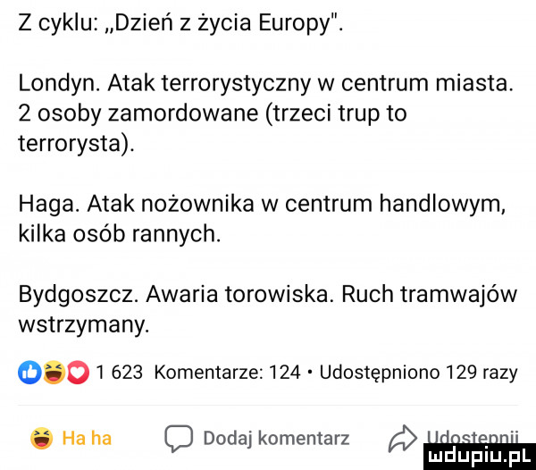 z cyklu dzień z życia europy. londyn. atak terrorystyczny w centrum miasta   osoby zamordowane trzeci trup to terrorysta. haga. atak nożownika w centrum handlowym kilka osób rannych. bydgoszcz. awaria torowiska. ruch tramwajów wstrzymany.          komentarze     udostępniono     razy. ha ha c dodaj komentarz m d upiu. pl