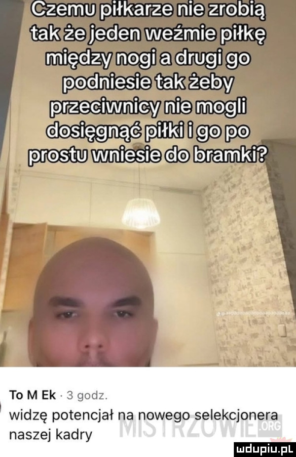 czemu piłkarze nie zrobią tak że jeden weźmie piłkę między nogi a drugi go podniesie tak żeby przeciwnicy nie mogli dosięgnąć piłki i go po prestu wmlęsiędo bramki mi. to m ek   godz widzę potencjał na nowego selekcjonera naszej kadry