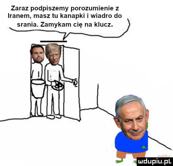 zaraz podpiszemy porozumienie z iranem masz tu kanapki i wiadro do sran. zamykam cię na klucz