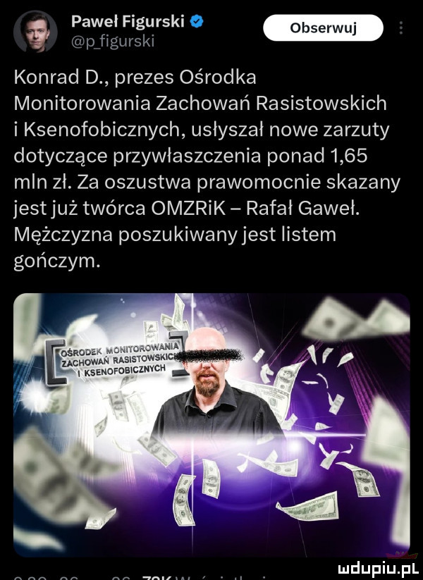 a paweł fagu r-ki   p figurski konrad d prezes ośrodka monitorowania zachowań rasistowskich i ksenofobicznych usłyszał nowe zarzuty dotyczące przywłaszczenia ponad      mln zł. za oszustwa prawomocnie skazany jestjuz twórca omzrik rafał gaweł. mężczyzna poszukiwanyjest listem gończym