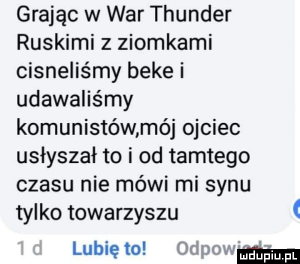 grając w war thunder ruskimi z ziomkami cisnęliśmy beke i udawaliśmy komunistów mój ojciec usłyszał to i od tamtego czasu nie mówi mi synu tylko towarzyszu lubię to odpawmm