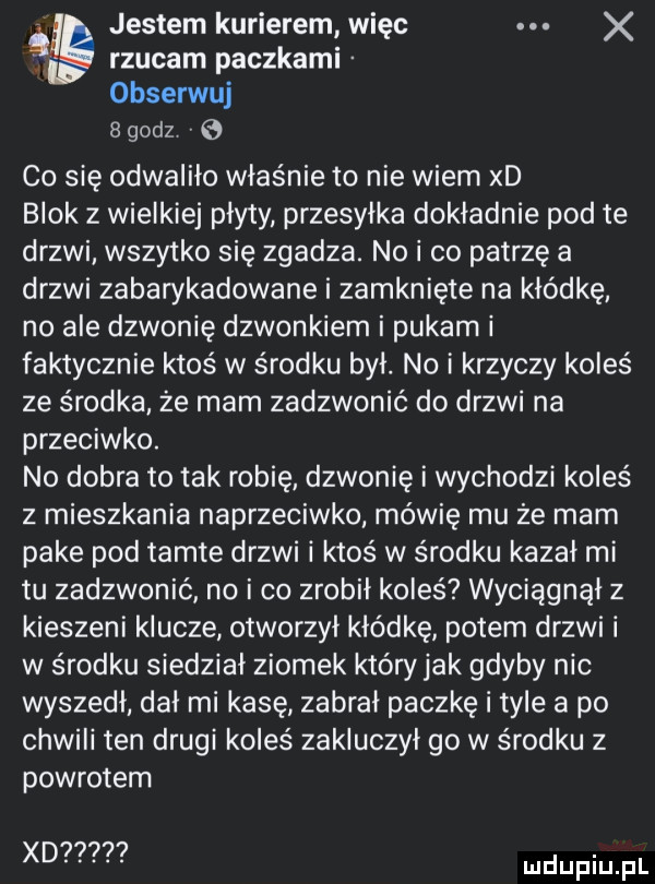 jestem kurierem więc x rzucam paczkami obserwuj   godz   co się odwaliło właśnie to nie wiem xd blok z wielkiej płyty przesyłka dokładnie pod te drzwi wszytko się zgadza. no i co patrzę a drzwi zabarykadowane i zamknięte na kłódkę no ale dzwonię dzwonkiem i pukam i faktycznie ktoś w środku był. no i krzyczy koleś ze środka ze mam zadzwonić do drzwi na przeciwko. no dobra to tak robię dzwonię i wychodzi koleś z mieszkania naprzeciwko mówię mu że mam pake pod tamte drzwi i ktoś w środku kazał mi tu zadzwonić no i co zrobił koleś wyciągnął z kieszeni klucze otworzył kłódkę potem drzwi i w środku siedział ziomek któryjak gdyby nie wyszedł dał mi kasę zabral paczkę i tyle a po chwili ten drugi koleś zakluczył go w środku z powrotem xd