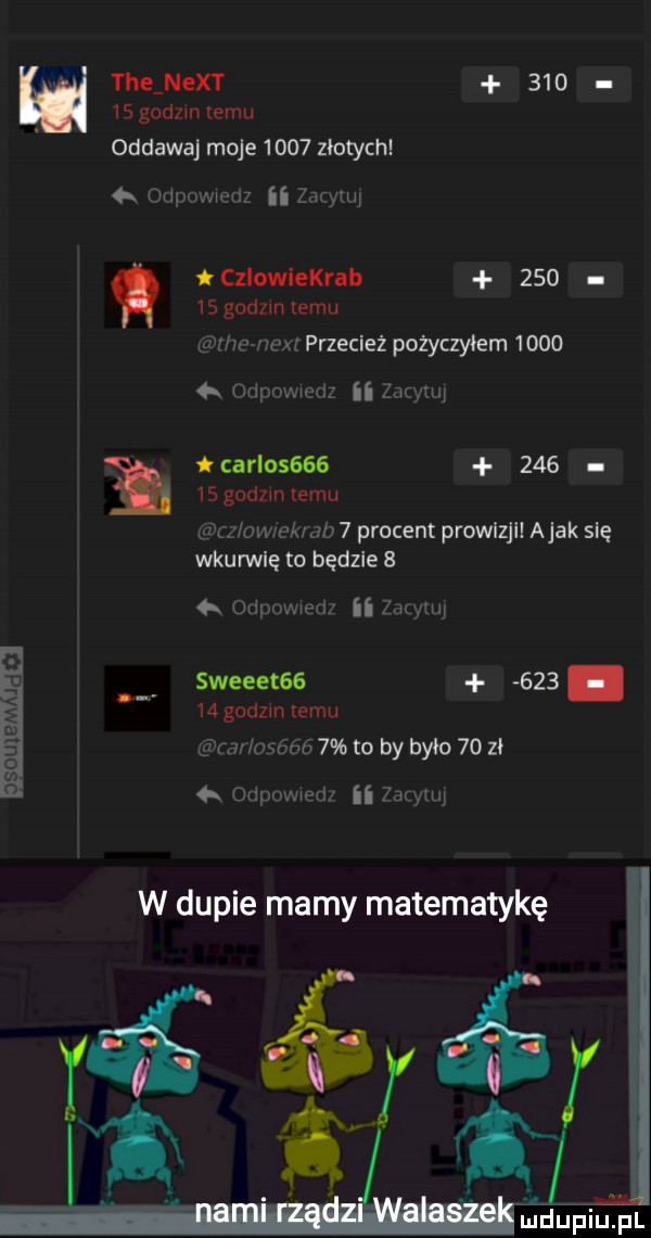 tee nett        godom emu oddawaj moje      złotych onpowmz ii  mm    godzin temu czlowiekrab     n glinu wx przecież pożyczyłem       x otipowiodz ii mymi carlos           godzin temu z oirvivkidb   procent prowizji abak się wkurwię to będzie     odpowied ii mw o n sweeetss    .    godzin temu n mf m gsh   to by bylo    zł g oripomed ii mmm w dupie mamy matematykę ri śr indupiupl