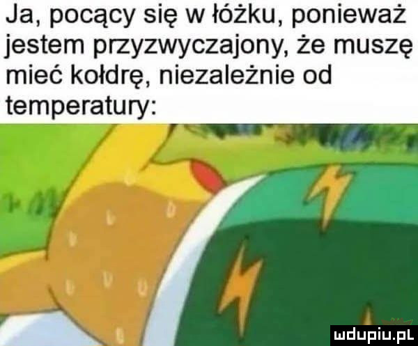 ja pocący się w łóżku ponieważ jestem przyzwyczajony że muszę mieć kołdrę niezależnie od temperatury wdupiu pl