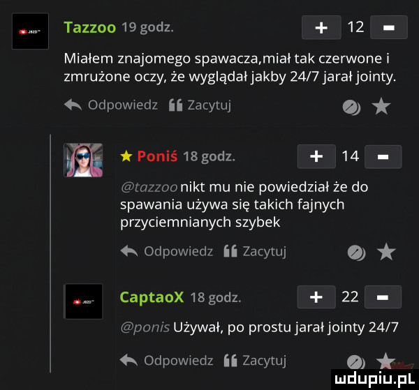 tazzoo  godz.    miałem znajomego spawaczamiai tak czerwone i zmrużone oczy że wyglądaijakby      jara jointy.   odpowiedz ii zacytuj powiś  godz.    mzzoonikt mu nie powiedział że do spawania używa się takich fajnych przyciemnianych szybek odpowiedz ii zacytuj o captaox    godz.    pamś używał po prestu jaraijointy        odpowiedz     me