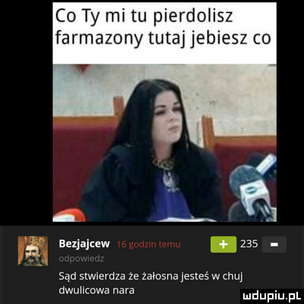 co ty mi tu pierdolisz farmazony tutaj jebiesz co bezjajcew     sąd stwierdza że żałosna jesteś w chuj dwulicowa nara