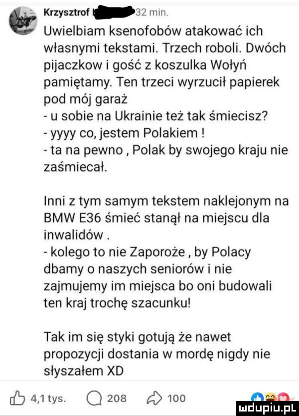 krzysmol    mm uwielbiam ksenofobów atakować ich wlasnymi tekstami. trzech roboli dwóch pijaczkow i gość z koszulka wohyń pamiętamy. ten trzeci wyrzucil papierek pod mój garaż u sobie na ukrainie tez tak smiecisz yyyy co jestem polakiem ta na pewno polak by swojego kraju nie zaśmiecal. inni złym samym tekstem naklejonym na bmw e   śmieć stanął na miejscu dla inwalidów. kolego to nie zaporoże by polacy dbamy o naszych seniorów i nie zajmujemy im miejsca bo oni budowali ten kraj trochę szacunku tak im się styki gotują że nawet propozycji dostania w mordę nigdy nie slyszalem xd   .         o
