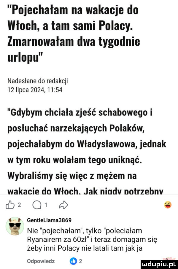 pojechałam na wakacje do włoch a tam sami polacy. zmarnowałam dwa tygodnie urlopu nadesłane do redakcji    lipca            gdybym chciała zjeść schabowego i posłuchać narzekających polaków pojechałabym do władysławowa jednak w tym roku wolałam tego uniknąć. wybraliśmy się więc z mężem na wakacie do włoch. jak niodv notrzebnv db   q   fd. o   o gemiellamabbóq nie pojechalam tylko poleciałam ryanairem za gobi i teraz domagam się żeby inni polacy nie latali tam jakla we     mm