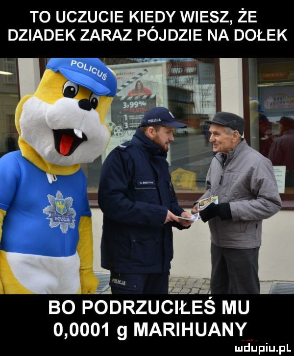 to uczucie kiedy wiesz że dziadek zaraz pojdzie na dołek lnu. bo podrzuceś mu        g marihuany