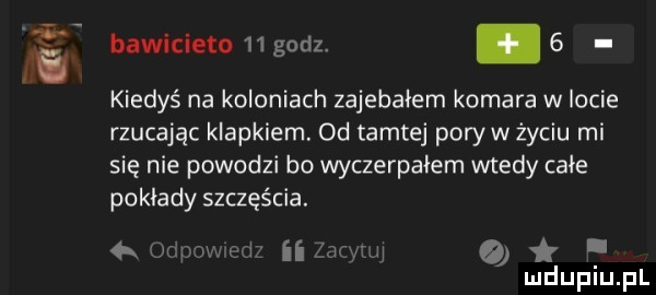 aw bawicieto    godz. abakankami   kiedyś na koloniach zajebałem komara w locie rzucając klapkiem. od tamtej poryw życiu mi się nie powodzi bo wyczerpałem wtedy chie pokłady szczęścia.  x unwin mi if m   mduplu pl