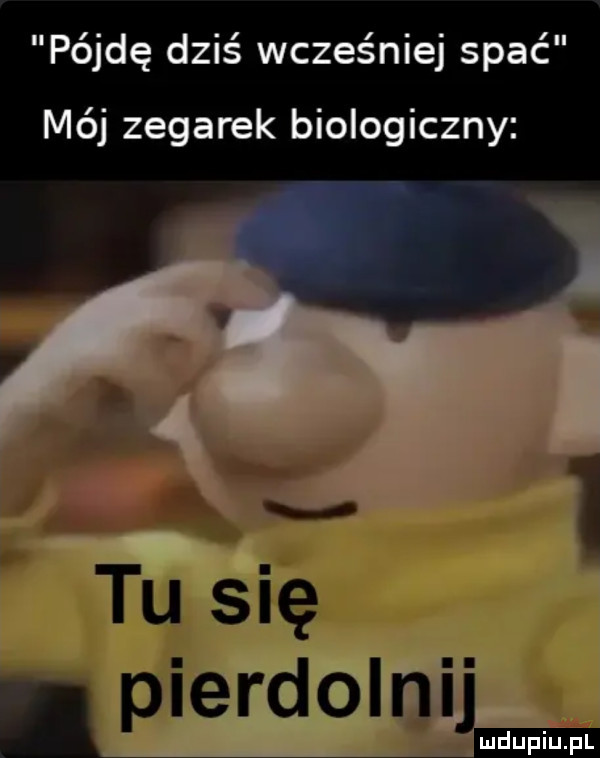 pójdę dziś wcześniej spać mój zegarek biologiczny   tu się. pierdolnij
