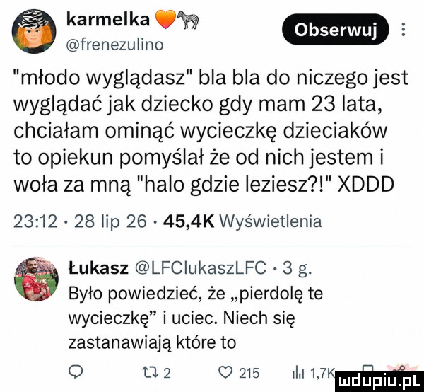karmelka w frenezulino w młodo wyglądasz bla bla do niczego jest wyglądać jak dziecko gdy mam    lata chciałam ominąć wycieczkę dzieciaków to opiekun pomyślał że od nich jestem i wola za mną halo gdzie idziesz xddd          lip        k wyświetlenia łukasz lfciukaszlfc.   g. bylo powiedzieć że pierdolę te wycieczkę i uciec. niech się zastanawiają które to o l    o     i w