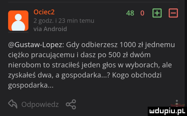 ociecz      b   f gustaw lopez gdy odbierzesz      złjednemu ciężko pracującemu i dasz po     zł dwóm nierobom to straciłeśjeden głos w wyborach ale zyskałeś dwa a gospodarka kogo obchodzi gospodarka. s k  mdupiu pl