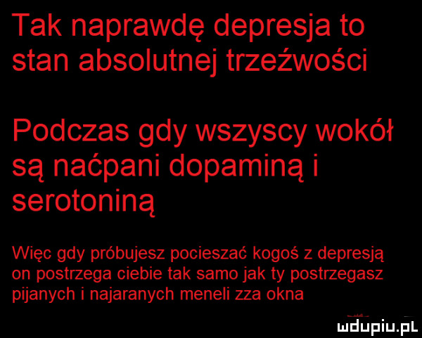 tak naprawdę depresja to stan absolutnej trzeźwości podczas gdy wszyscy wokół są naćpani dopaminą i serotoniną więc gdy próbujesz pocieszać kogoś z depresją on postrzega ciebie tak samo jak ty postrzegasz pijanych i najaranych meneli zza okna m diniupl