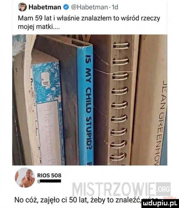 e habetman o habetman  d mam    lat i właśnie znalazłem to wśród rzeczy mojej matki. h i rios no cóż zajęło ci    lat żeby to znaleźć