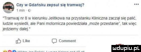 czy w gdańsku zepsuł się vamwa   mm tramwaj nr   w kierunku jelnknwa na przystanku khmczna zoczą sue pant. ludne wysnedh ale pam malemu la powlenzlaoa moze przestaje lak mę jedzemy dale eb like c comment ann