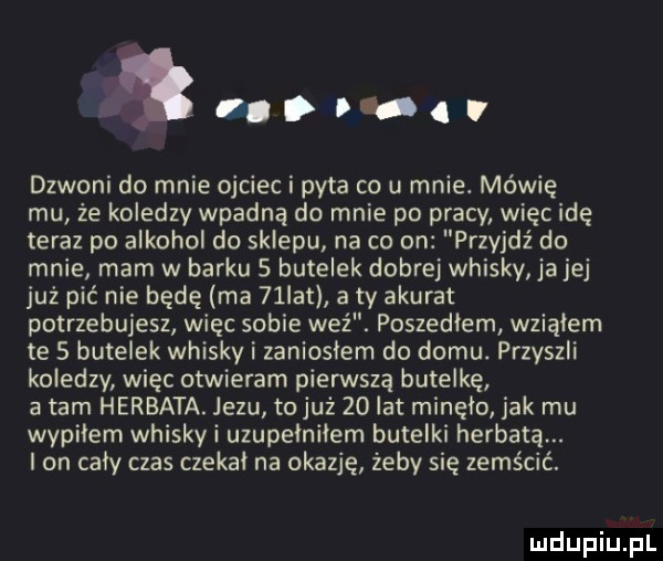 reo aft dzwoni do mnie ojciec i pyta co u mnie. mówię mu że koledzy wpadną do mnie po pracy więc idę teraz po alkohol do sklepu na co on przyjdź do mnie mam w barku s butelek dobrej whisky alej już pić nie będę ma   ikt a ty akurat potrzebujesz więc sobie weź. poszedłem wziąłem te   butelek whisky i zanioslem do domu. przyszli koledzy więc otwieram pierwszą butelkę a tam herbata. jezu to już    lat minelo jak mu wypilem whisky i uzupelnilem butelki herbatą. i on caly czas czekał na okazje żeby się zemścić