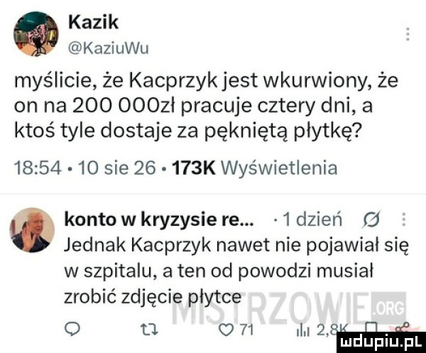 kazik kaziuku myślicie że kacprzykjest wkurwiony że on na           pracuje cztery dni a ktoś tyle dostaje za pękniętą płytkę          sie       k wyświetlenia konto w kryzysie re.   dzień g jednak kacprzyk nawet nie pojawiał się w szpitalu a ten od powodzi musiał zrobić zdjęcie płytce o d o    il l mduplu pl