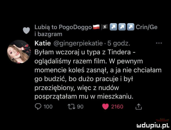 lubią to pogodoggo. grin ge ibazgram katie gingerpiekatie   godz. byłam wczoraj u typa z tondera oglądaliśmy razem film. w pewnym momencie koleś zasnął a ja nie chcialam go budzić bo dużo pracuje i byl przeziębiony więc z nudów posprzątałam mu w mieszkaniu.      le   .      a