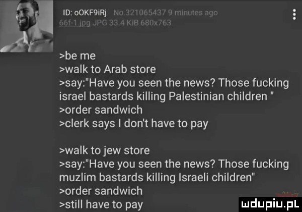 ti śr id ookfoirj i be me wa k to arab store say hace y-u scen tee news those fucking israel bastards kipling palestinian children order sandwich clerk saks i don t hace to phy wa k to jew store say hace y-u scen tee news those fucking muslim bastards kipling ismaeli children order sandwich stil hace to phy