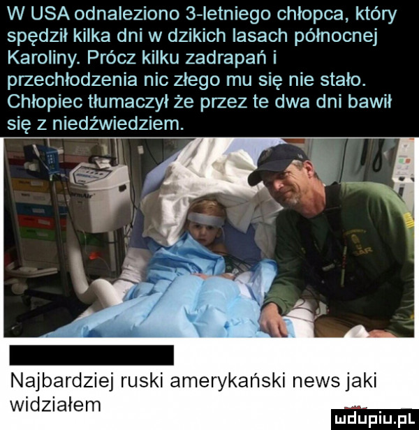 w usa odnaleziono  flełniego chłopca który spędził kilka dni w dzikich lasach północnej karoliny. prócz kilku zadrapań i przechłodzenie nic złego mu się nie stało. chłopiec tłumaczył że przez te dwa dni bawił się z niedźwiedziem. najbardziej ruski amerykański news jaki widziałem