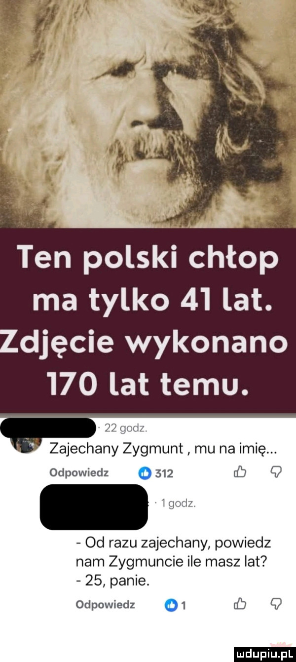 ten polski chłop ma tylko    lat. djęcie wykonano     lat temu.    godz. zajechany zygmunt mu na imię. odpowiedz o     cb q  godż od razu zajechany powiedz nam zygmuncie ile masz lat    panie. odpowiedz o  q ludu iu. l