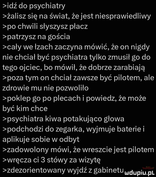idź do psychiatry ża ilz się na świat żejest niesprawiedliwy po chwili słyszysz placz patrzysz na gościa cały we łzach zaczyna mówić że on nigdy nie chciał być psychiatra tylko zmusił go do tego ojciec bo mówił że dobrze zarabiają poza tym on chcial zawsze być pilotem ale zdrowie mu nie pozwoliło pak ep go po plecach i powiedz że może być kim chce psychiatra kiwa potakująco glowa podchodzi do zegarka wyjmuje baterie i aplikuje sobie w odbyt zadowolony mówi że wreszciejest pilotem wręcza ci   stówy za wizytę zdezorientowany wyjdź z gabinetu