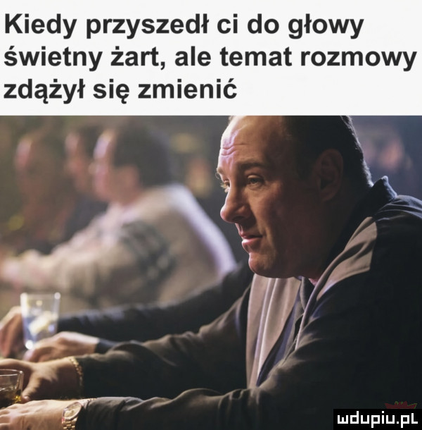kiedy przyszedł ci do głowy świetny żart ale temat rozmowy zdążył się zmienić ludupiu. pl