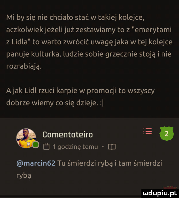 mi by się nie chciało stać w takiej kolejce aczkolwiekjeżeli już zestawiamy to z emerytami z lidla to warto zwrócić uwagęjaka w tej kolejce panuje kulturka ludzie sobie grzecznie stoją i nie rozrabiają. abak lidl rzuci karpie w promocji to wszyscy dobrze wiemy co się dzieje. a comentuteiro e. a   godzinę temu u marcin   tu śmierdzi rybą i tam śmierdzi ryba