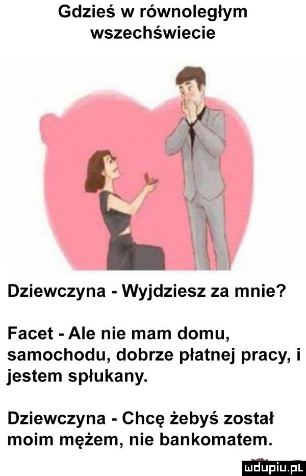 gdzieś w równoległym wszechświecie dziewczyna wyjdziesz za mnie facet ale nie mam domu samochodu dobrze płatnej pracy i jestem spłukany. dziewczyna chcę żebyś został moim mężem nie bankomatem
