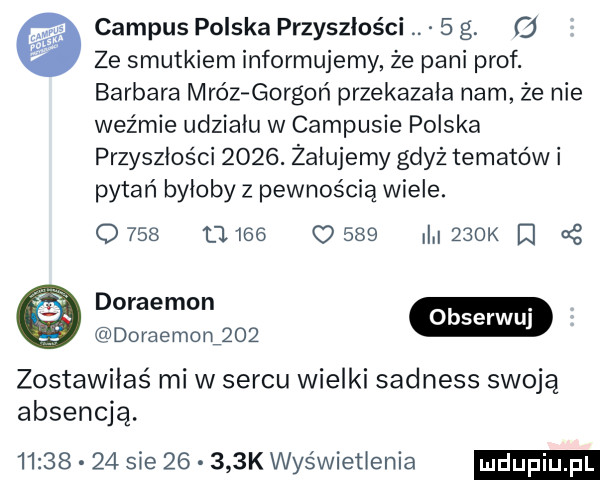 campus polska przyszłości   g.   ze smutkiem informujemy że pani prof. barbara mróz gorgoń przekazała nam że nie weźmie udziału w campusie polska przyszłości     . żałujemy gdyż tematów i pytań byłoby z pewnością wiele.      u         i    k d mmo doraemon     zostawiłaś mi w sercu wielki sadness swoją absencja.          sie       k wyświetlenia
