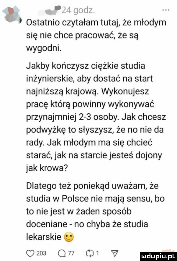 p     gatki ostatnio czytałam tutaj że młodym się nie chce pracować że są wygodni. jakby kończysz ciężkie studia inżynierskie aby dostać na start najniższą krajową. wykonujesz pracę którą powinny wykonywać przynajmniej     osoby. jak chcesz podwyżkę to słyszysz że no nie da rady. jak młodym ma się chcieć starać jak na starcie jesteś dojony jak krowa dlatego też poniekąd uważam że studia w polsce nie mają sensu bo to nie jest w żaden sposób doceniane no chyba że studia lekarskie o      gw   v