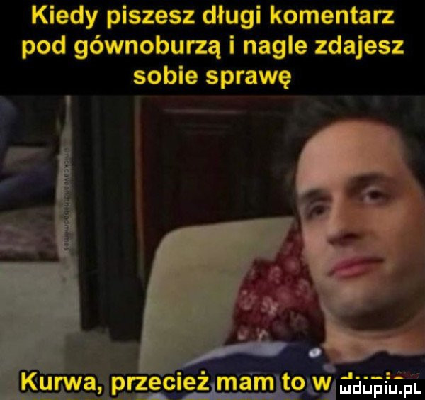 kiedy piszesz długi komentarz pod gównoburzą i nagle zdajesz sobie sprawę. abakankami ś kurwa przeciezlmamltowda uafufm